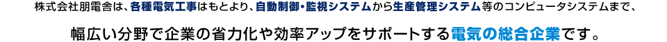 株式会社朋電舎は、各種電気工事はもとより、自動制御・監視システムから生産管理システム等のコンピュータシステムまで、幅広い分野で企業の省力化や効率アップをサポートする電気の総合企業です。