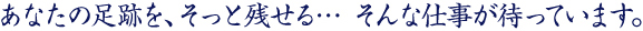 あなたの足跡を、そっと残せる… そんな仕事が待っています。