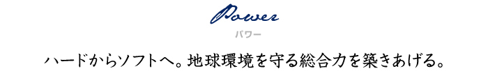 Power（パワー）ハードからソフトへ。 地球環境を守る総合力を築きあげる。