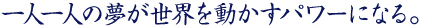 一人一人の夢が、世界を動かすパワーになる。